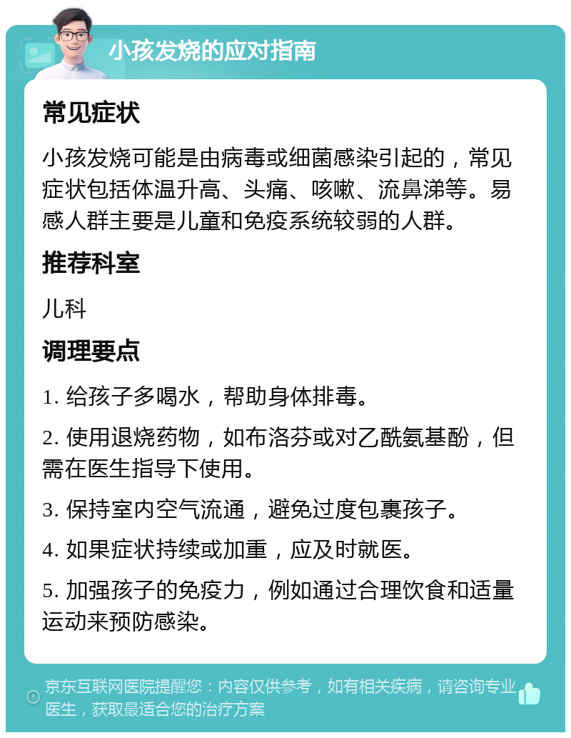 小孩发烧的应对指南 常见症状 小孩发烧可能是由病毒或细菌感染引起的，常见症状包括体温升高、头痛、咳嗽、流鼻涕等。易感人群主要是儿童和免疫系统较弱的人群。 推荐科室 儿科 调理要点 1. 给孩子多喝水，帮助身体排毒。 2. 使用退烧药物，如布洛芬或对乙酰氨基酚，但需在医生指导下使用。 3. 保持室内空气流通，避免过度包裹孩子。 4. 如果症状持续或加重，应及时就医。 5. 加强孩子的免疫力，例如通过合理饮食和适量运动来预防感染。