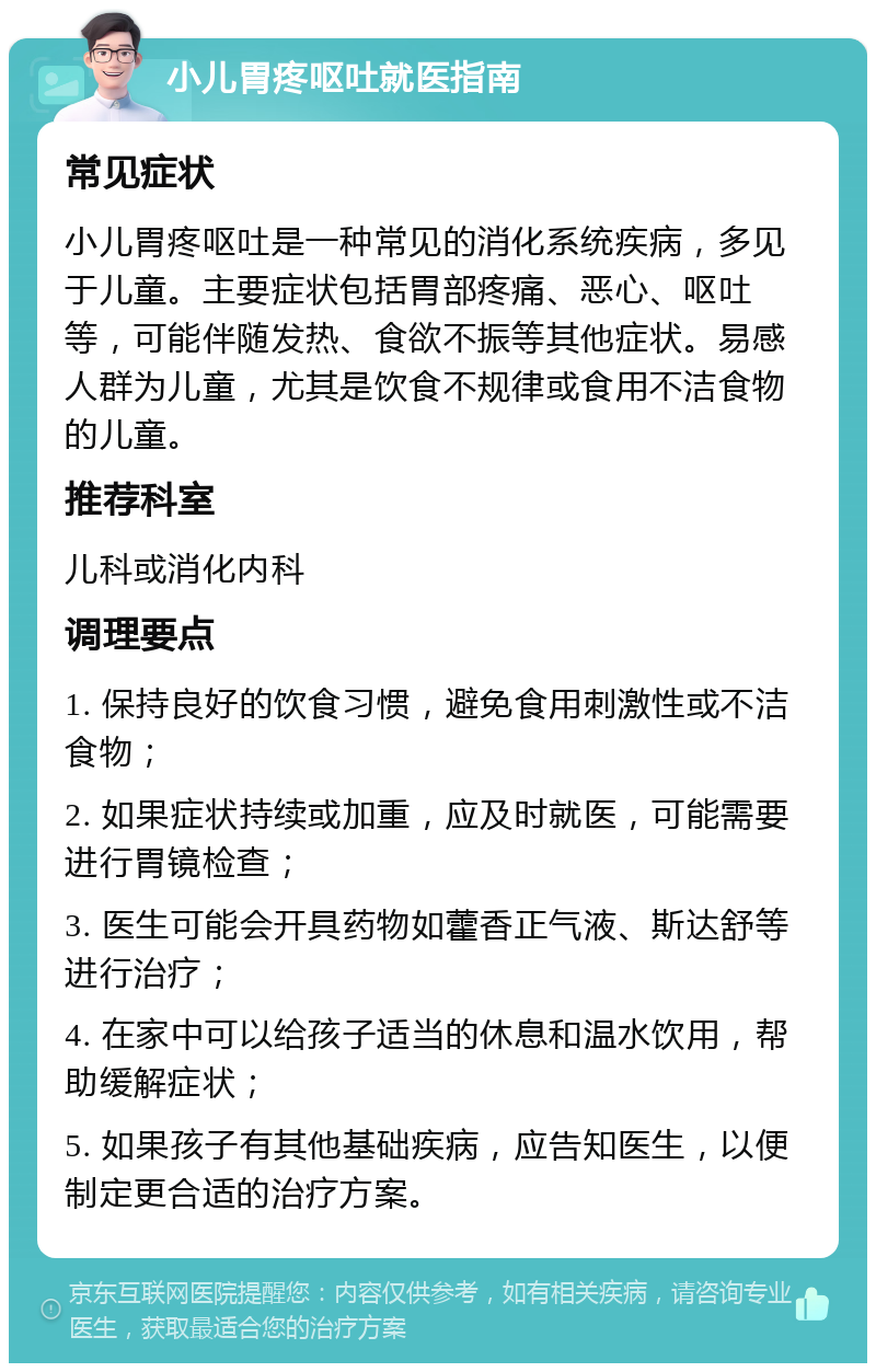 小儿胃疼呕吐就医指南 常见症状 小儿胃疼呕吐是一种常见的消化系统疾病，多见于儿童。主要症状包括胃部疼痛、恶心、呕吐等，可能伴随发热、食欲不振等其他症状。易感人群为儿童，尤其是饮食不规律或食用不洁食物的儿童。 推荐科室 儿科或消化内科 调理要点 1. 保持良好的饮食习惯，避免食用刺激性或不洁食物； 2. 如果症状持续或加重，应及时就医，可能需要进行胃镜检查； 3. 医生可能会开具药物如藿香正气液、斯达舒等进行治疗； 4. 在家中可以给孩子适当的休息和温水饮用，帮助缓解症状； 5. 如果孩子有其他基础疾病，应告知医生，以便制定更合适的治疗方案。