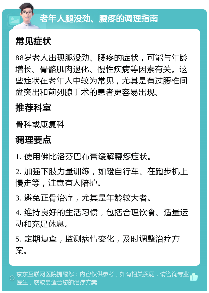 老年人腿没劲、腰疼的调理指南 常见症状 88岁老人出现腿没劲、腰疼的症状，可能与年龄增长、骨骼肌肉退化、慢性疾病等因素有关。这些症状在老年人中较为常见，尤其是有过腰椎间盘突出和前列腺手术的患者更容易出现。 推荐科室 骨科或康复科 调理要点 1. 使用佛比洛芬巴布膏缓解腰疼症状。 2. 加强下肢力量训练，如蹬自行车、在跑步机上慢走等，注意有人陪护。 3. 避免正骨治疗，尤其是年龄较大者。 4. 维持良好的生活习惯，包括合理饮食、适量运动和充足休息。 5. 定期复查，监测病情变化，及时调整治疗方案。