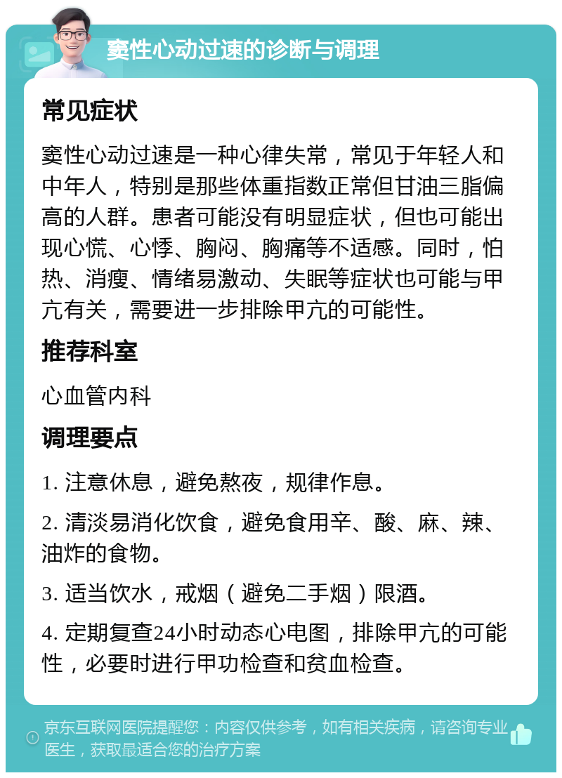 窦性心动过速的诊断与调理 常见症状 窦性心动过速是一种心律失常，常见于年轻人和中年人，特别是那些体重指数正常但甘油三脂偏高的人群。患者可能没有明显症状，但也可能出现心慌、心悸、胸闷、胸痛等不适感。同时，怕热、消瘦、情绪易激动、失眠等症状也可能与甲亢有关，需要进一步排除甲亢的可能性。 推荐科室 心血管内科 调理要点 1. 注意休息，避免熬夜，规律作息。 2. 清淡易消化饮食，避免食用辛、酸、麻、辣、油炸的食物。 3. 适当饮水，戒烟（避免二手烟）限酒。 4. 定期复查24小时动态心电图，排除甲亢的可能性，必要时进行甲功检查和贫血检查。