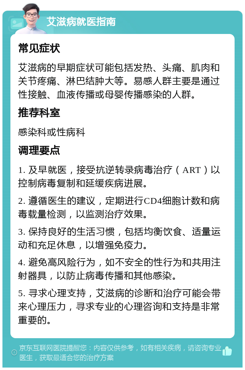 艾滋病就医指南 常见症状 艾滋病的早期症状可能包括发热、头痛、肌肉和关节疼痛、淋巴结肿大等。易感人群主要是通过性接触、血液传播或母婴传播感染的人群。 推荐科室 感染科或性病科 调理要点 1. 及早就医，接受抗逆转录病毒治疗（ART）以控制病毒复制和延缓疾病进展。 2. 遵循医生的建议，定期进行CD4细胞计数和病毒载量检测，以监测治疗效果。 3. 保持良好的生活习惯，包括均衡饮食、适量运动和充足休息，以增强免疫力。 4. 避免高风险行为，如不安全的性行为和共用注射器具，以防止病毒传播和其他感染。 5. 寻求心理支持，艾滋病的诊断和治疗可能会带来心理压力，寻求专业的心理咨询和支持是非常重要的。