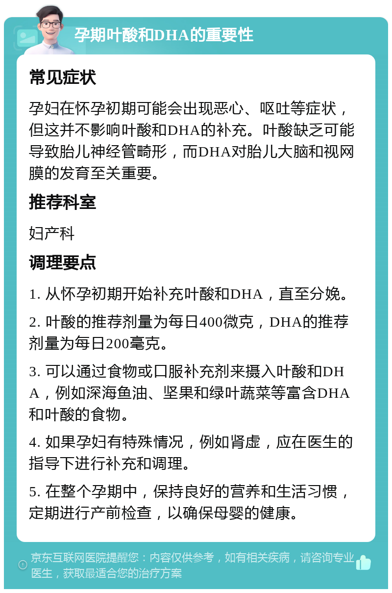 孕期叶酸和DHA的重要性 常见症状 孕妇在怀孕初期可能会出现恶心、呕吐等症状，但这并不影响叶酸和DHA的补充。叶酸缺乏可能导致胎儿神经管畸形，而DHA对胎儿大脑和视网膜的发育至关重要。 推荐科室 妇产科 调理要点 1. 从怀孕初期开始补充叶酸和DHA，直至分娩。 2. 叶酸的推荐剂量为每日400微克，DHA的推荐剂量为每日200毫克。 3. 可以通过食物或口服补充剂来摄入叶酸和DHA，例如深海鱼油、坚果和绿叶蔬菜等富含DHA和叶酸的食物。 4. 如果孕妇有特殊情况，例如肾虚，应在医生的指导下进行补充和调理。 5. 在整个孕期中，保持良好的营养和生活习惯，定期进行产前检查，以确保母婴的健康。