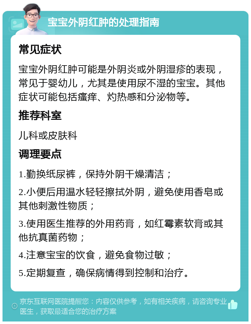 宝宝外阴红肿的处理指南 常见症状 宝宝外阴红肿可能是外阴炎或外阴湿疹的表现，常见于婴幼儿，尤其是使用尿不湿的宝宝。其他症状可能包括瘙痒、灼热感和分泌物等。 推荐科室 儿科或皮肤科 调理要点 1.勤换纸尿裤，保持外阴干燥清洁； 2.小便后用温水轻轻擦拭外阴，避免使用香皂或其他刺激性物质； 3.使用医生推荐的外用药膏，如红霉素软膏或其他抗真菌药物； 4.注意宝宝的饮食，避免食物过敏； 5.定期复查，确保病情得到控制和治疗。