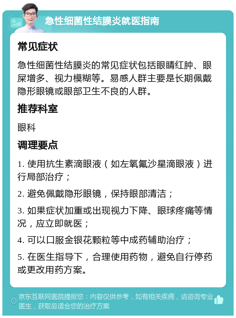 急性细菌性结膜炎就医指南 常见症状 急性细菌性结膜炎的常见症状包括眼睛红肿、眼屎增多、视力模糊等。易感人群主要是长期佩戴隐形眼镜或眼部卫生不良的人群。 推荐科室 眼科 调理要点 1. 使用抗生素滴眼液（如左氧氟沙星滴眼液）进行局部治疗； 2. 避免佩戴隐形眼镜，保持眼部清洁； 3. 如果症状加重或出现视力下降、眼球疼痛等情况，应立即就医； 4. 可以口服金银花颗粒等中成药辅助治疗； 5. 在医生指导下，合理使用药物，避免自行停药或更改用药方案。