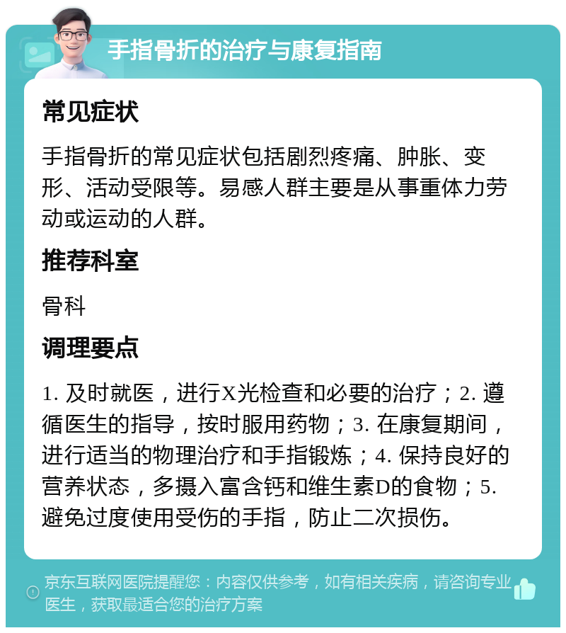 手指骨折的治疗与康复指南 常见症状 手指骨折的常见症状包括剧烈疼痛、肿胀、变形、活动受限等。易感人群主要是从事重体力劳动或运动的人群。 推荐科室 骨科 调理要点 1. 及时就医，进行X光检查和必要的治疗；2. 遵循医生的指导，按时服用药物；3. 在康复期间，进行适当的物理治疗和手指锻炼；4. 保持良好的营养状态，多摄入富含钙和维生素D的食物；5. 避免过度使用受伤的手指，防止二次损伤。