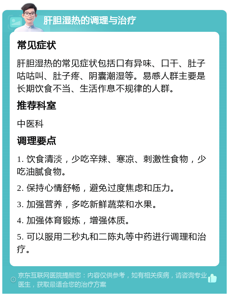 肝胆湿热的调理与治疗 常见症状 肝胆湿热的常见症状包括口有异味、口干、肚子咕咕叫、肚子疼、阴囊潮湿等。易感人群主要是长期饮食不当、生活作息不规律的人群。 推荐科室 中医科 调理要点 1. 饮食清淡，少吃辛辣、寒凉、刺激性食物，少吃油腻食物。 2. 保持心情舒畅，避免过度焦虑和压力。 3. 加强营养，多吃新鲜蔬菜和水果。 4. 加强体育锻炼，增强体质。 5. 可以服用二秒丸和二陈丸等中药进行调理和治疗。