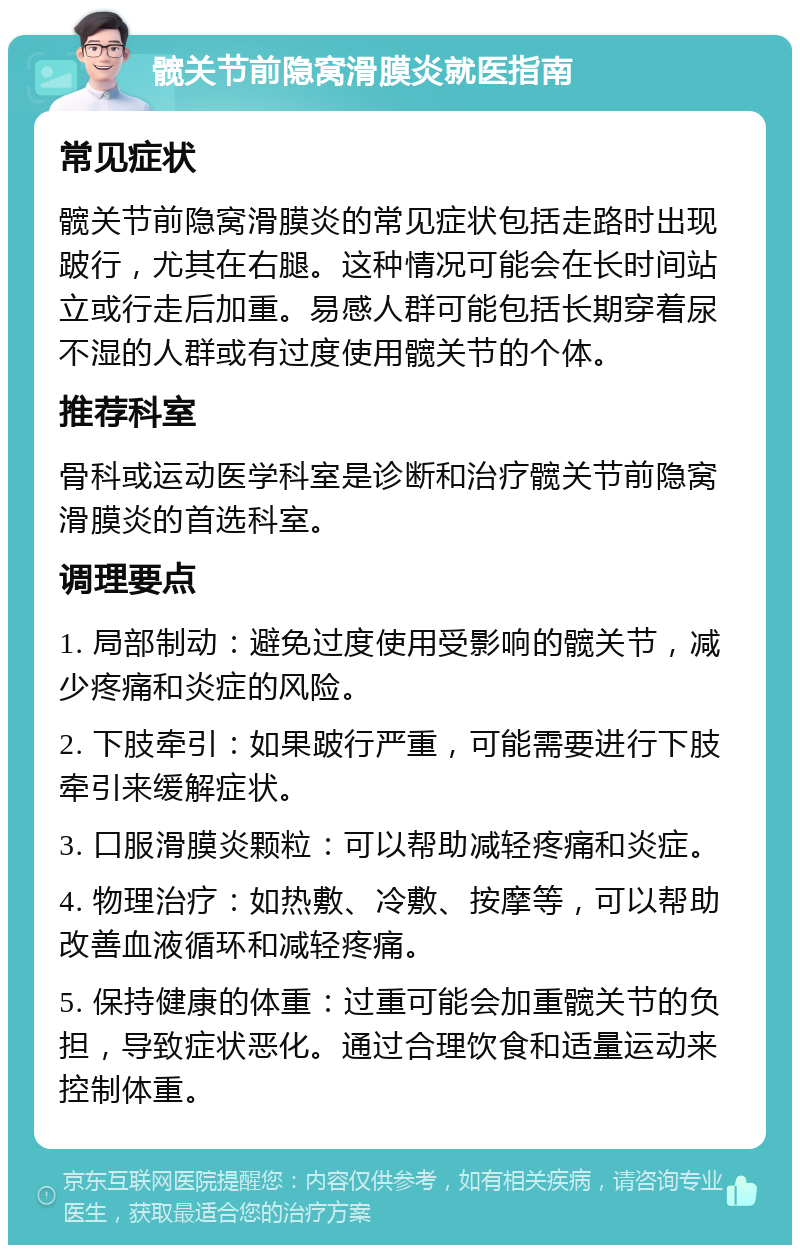 髋关节前隐窝滑膜炎就医指南 常见症状 髋关节前隐窝滑膜炎的常见症状包括走路时出现跛行，尤其在右腿。这种情况可能会在长时间站立或行走后加重。易感人群可能包括长期穿着尿不湿的人群或有过度使用髋关节的个体。 推荐科室 骨科或运动医学科室是诊断和治疗髋关节前隐窝滑膜炎的首选科室。 调理要点 1. 局部制动：避免过度使用受影响的髋关节，减少疼痛和炎症的风险。 2. 下肢牵引：如果跛行严重，可能需要进行下肢牵引来缓解症状。 3. 口服滑膜炎颗粒：可以帮助减轻疼痛和炎症。 4. 物理治疗：如热敷、冷敷、按摩等，可以帮助改善血液循环和减轻疼痛。 5. 保持健康的体重：过重可能会加重髋关节的负担，导致症状恶化。通过合理饮食和适量运动来控制体重。