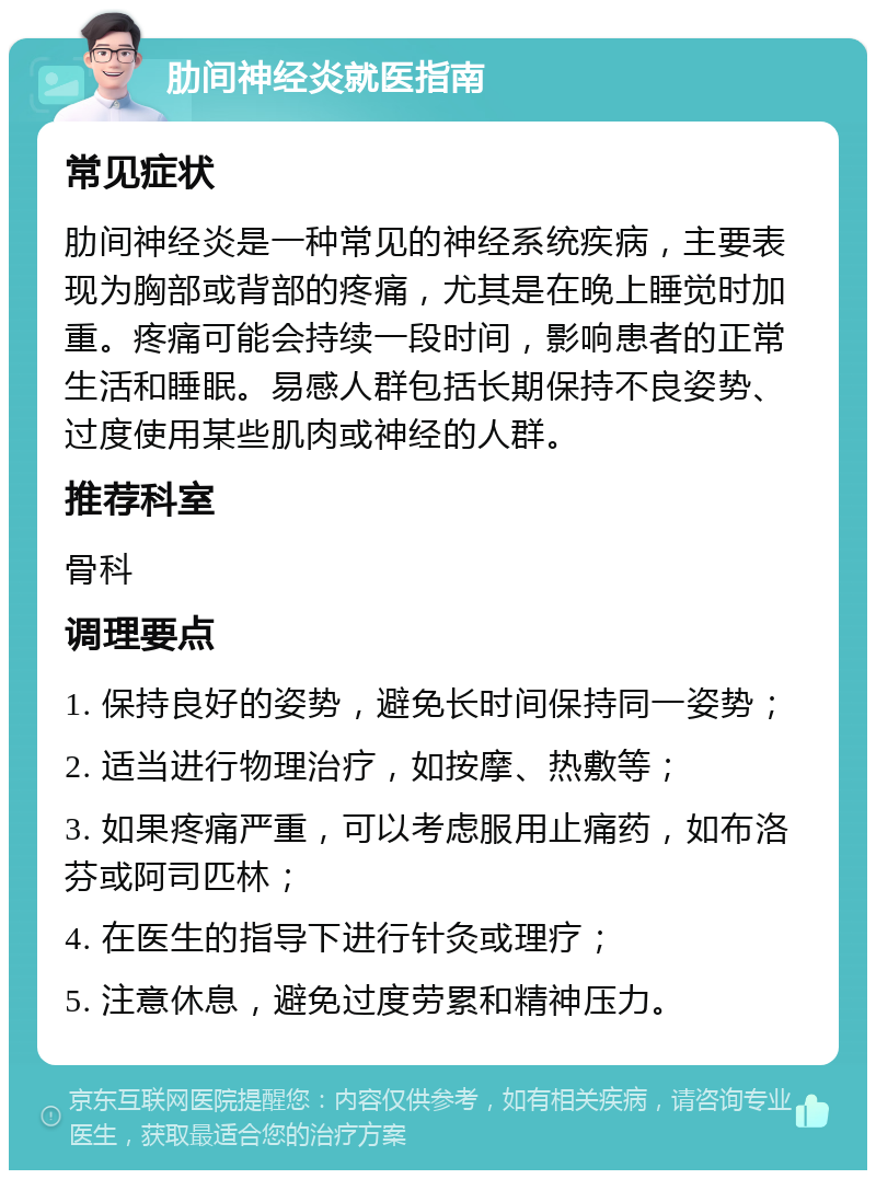 肋间神经炎就医指南 常见症状 肋间神经炎是一种常见的神经系统疾病，主要表现为胸部或背部的疼痛，尤其是在晚上睡觉时加重。疼痛可能会持续一段时间，影响患者的正常生活和睡眠。易感人群包括长期保持不良姿势、过度使用某些肌肉或神经的人群。 推荐科室 骨科 调理要点 1. 保持良好的姿势，避免长时间保持同一姿势； 2. 适当进行物理治疗，如按摩、热敷等； 3. 如果疼痛严重，可以考虑服用止痛药，如布洛芬或阿司匹林； 4. 在医生的指导下进行针灸或理疗； 5. 注意休息，避免过度劳累和精神压力。