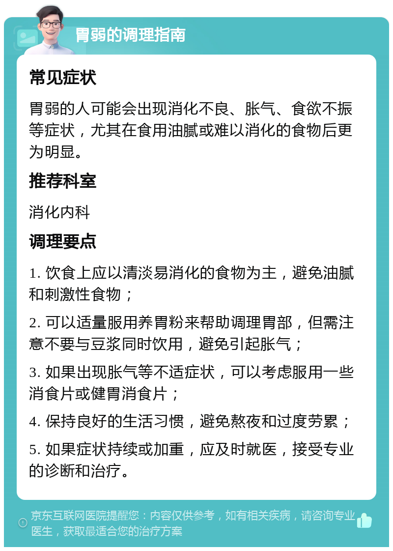 胃弱的调理指南 常见症状 胃弱的人可能会出现消化不良、胀气、食欲不振等症状，尤其在食用油腻或难以消化的食物后更为明显。 推荐科室 消化内科 调理要点 1. 饮食上应以清淡易消化的食物为主，避免油腻和刺激性食物； 2. 可以适量服用养胃粉来帮助调理胃部，但需注意不要与豆浆同时饮用，避免引起胀气； 3. 如果出现胀气等不适症状，可以考虑服用一些消食片或健胃消食片； 4. 保持良好的生活习惯，避免熬夜和过度劳累； 5. 如果症状持续或加重，应及时就医，接受专业的诊断和治疗。