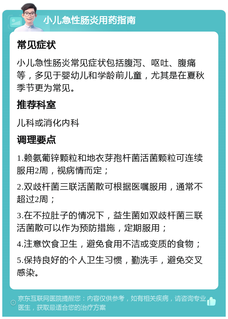 小儿急性肠炎用药指南 常见症状 小儿急性肠炎常见症状包括腹泻、呕吐、腹痛等，多见于婴幼儿和学龄前儿童，尤其是在夏秋季节更为常见。 推荐科室 儿科或消化内科 调理要点 1.赖氨葡锌颗粒和地衣芽孢杆菌活菌颗粒可连续服用2周，视病情而定； 2.双歧杆菌三联活菌散可根据医嘱服用，通常不超过2周； 3.在不拉肚子的情况下，益生菌如双歧杆菌三联活菌散可以作为预防措施，定期服用； 4.注意饮食卫生，避免食用不洁或变质的食物； 5.保持良好的个人卫生习惯，勤洗手，避免交叉感染。