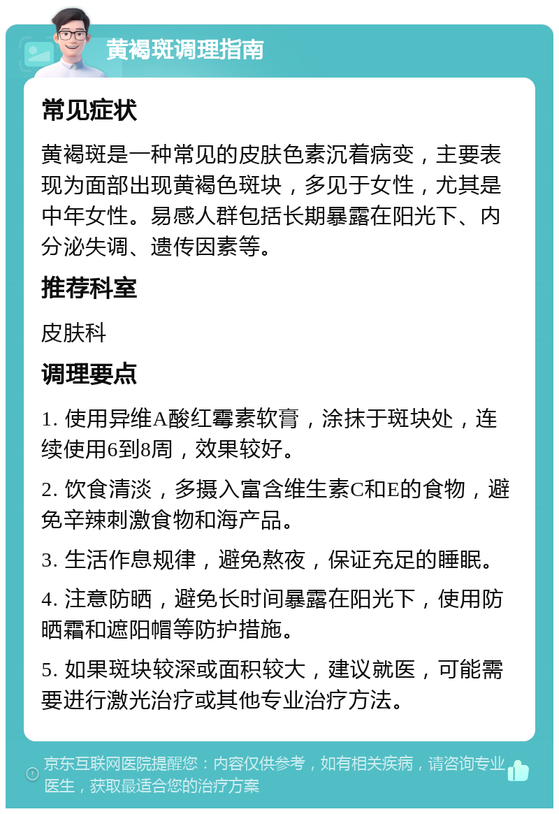 黄褐斑调理指南 常见症状 黄褐斑是一种常见的皮肤色素沉着病变，主要表现为面部出现黄褐色斑块，多见于女性，尤其是中年女性。易感人群包括长期暴露在阳光下、内分泌失调、遗传因素等。 推荐科室 皮肤科 调理要点 1. 使用异维A酸红霉素软膏，涂抹于斑块处，连续使用6到8周，效果较好。 2. 饮食清淡，多摄入富含维生素C和E的食物，避免辛辣刺激食物和海产品。 3. 生活作息规律，避免熬夜，保证充足的睡眠。 4. 注意防晒，避免长时间暴露在阳光下，使用防晒霜和遮阳帽等防护措施。 5. 如果斑块较深或面积较大，建议就医，可能需要进行激光治疗或其他专业治疗方法。