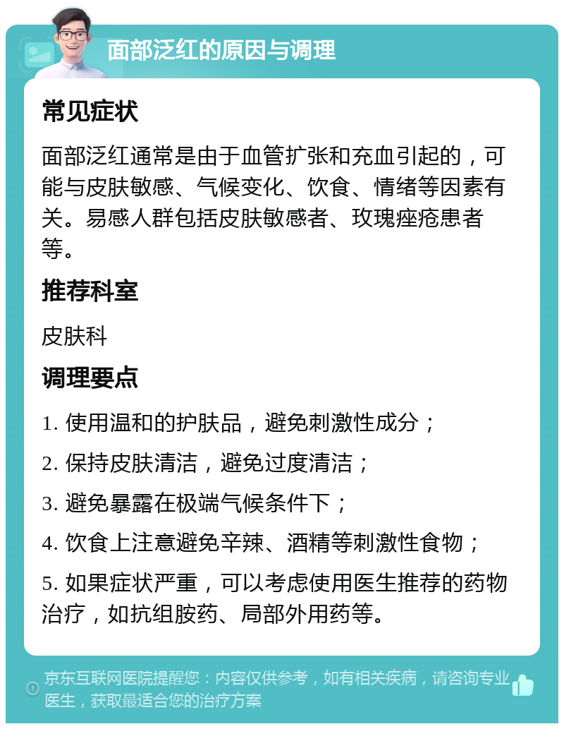 面部泛红的原因与调理 常见症状 面部泛红通常是由于血管扩张和充血引起的，可能与皮肤敏感、气候变化、饮食、情绪等因素有关。易感人群包括皮肤敏感者、玫瑰痤疮患者等。 推荐科室 皮肤科 调理要点 1. 使用温和的护肤品，避免刺激性成分； 2. 保持皮肤清洁，避免过度清洁； 3. 避免暴露在极端气候条件下； 4. 饮食上注意避免辛辣、酒精等刺激性食物； 5. 如果症状严重，可以考虑使用医生推荐的药物治疗，如抗组胺药、局部外用药等。