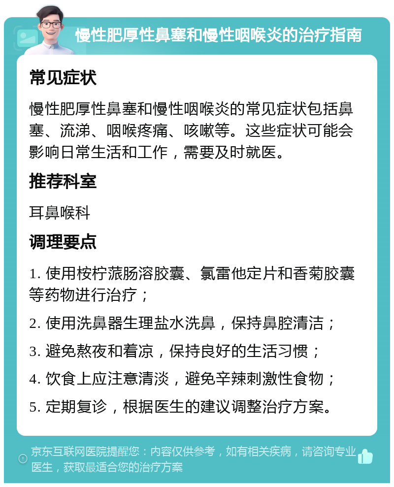 慢性肥厚性鼻塞和慢性咽喉炎的治疗指南 常见症状 慢性肥厚性鼻塞和慢性咽喉炎的常见症状包括鼻塞、流涕、咽喉疼痛、咳嗽等。这些症状可能会影响日常生活和工作，需要及时就医。 推荐科室 耳鼻喉科 调理要点 1. 使用桉柠蒎肠溶胶囊、氯雷他定片和香菊胶囊等药物进行治疗； 2. 使用洗鼻器生理盐水洗鼻，保持鼻腔清洁； 3. 避免熬夜和着凉，保持良好的生活习惯； 4. 饮食上应注意清淡，避免辛辣刺激性食物； 5. 定期复诊，根据医生的建议调整治疗方案。