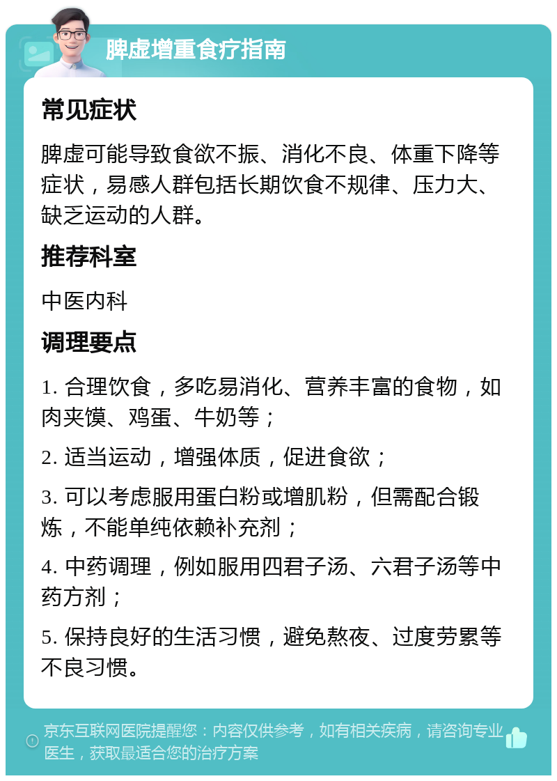 脾虚增重食疗指南 常见症状 脾虚可能导致食欲不振、消化不良、体重下降等症状，易感人群包括长期饮食不规律、压力大、缺乏运动的人群。 推荐科室 中医内科 调理要点 1. 合理饮食，多吃易消化、营养丰富的食物，如肉夹馍、鸡蛋、牛奶等； 2. 适当运动，增强体质，促进食欲； 3. 可以考虑服用蛋白粉或增肌粉，但需配合锻炼，不能单纯依赖补充剂； 4. 中药调理，例如服用四君子汤、六君子汤等中药方剂； 5. 保持良好的生活习惯，避免熬夜、过度劳累等不良习惯。