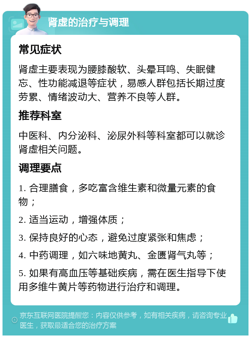 肾虚的治疗与调理 常见症状 肾虚主要表现为腰膝酸软、头晕耳鸣、失眠健忘、性功能减退等症状，易感人群包括长期过度劳累、情绪波动大、营养不良等人群。 推荐科室 中医科、内分泌科、泌尿外科等科室都可以就诊肾虚相关问题。 调理要点 1. 合理膳食，多吃富含维生素和微量元素的食物； 2. 适当运动，增强体质； 3. 保持良好的心态，避免过度紧张和焦虑； 4. 中药调理，如六味地黄丸、金匮肾气丸等； 5. 如果有高血压等基础疾病，需在医生指导下使用多维牛黄片等药物进行治疗和调理。