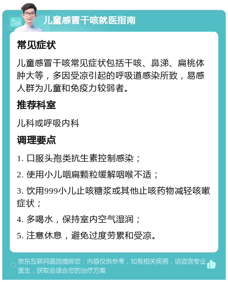 儿童感冒干咳就医指南 常见症状 儿童感冒干咳常见症状包括干咳、鼻涕、扁桃体肿大等，多因受凉引起的呼吸道感染所致，易感人群为儿童和免疫力较弱者。 推荐科室 儿科或呼吸内科 调理要点 1. 口服头孢类抗生素控制感染； 2. 使用小儿咽扁颗粒缓解咽喉不适； 3. 饮用999小儿止咳糖浆或其他止咳药物减轻咳嗽症状； 4. 多喝水，保持室内空气湿润； 5. 注意休息，避免过度劳累和受凉。