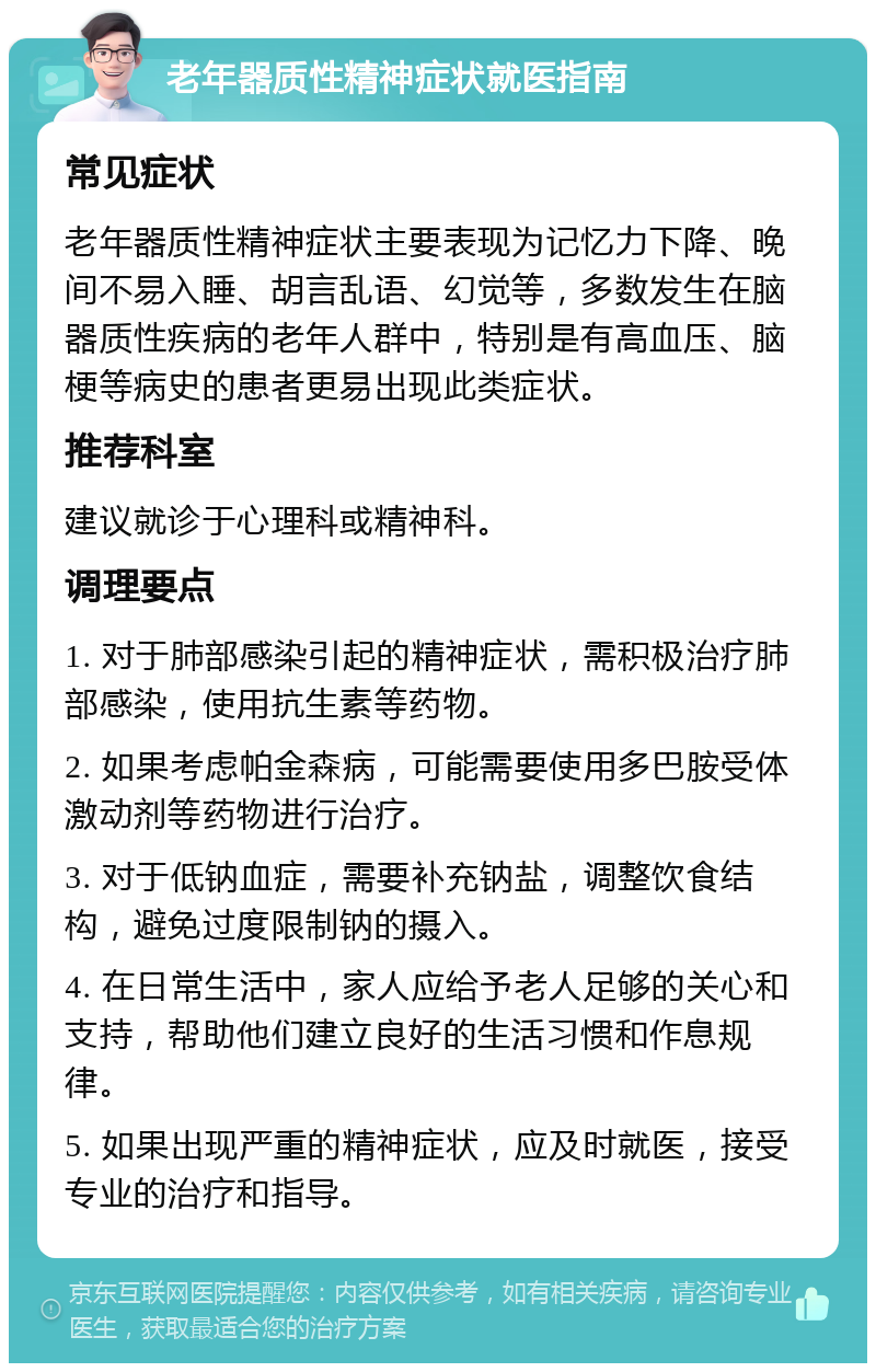 老年器质性精神症状就医指南 常见症状 老年器质性精神症状主要表现为记忆力下降、晚间不易入睡、胡言乱语、幻觉等，多数发生在脑器质性疾病的老年人群中，特别是有高血压、脑梗等病史的患者更易出现此类症状。 推荐科室 建议就诊于心理科或精神科。 调理要点 1. 对于肺部感染引起的精神症状，需积极治疗肺部感染，使用抗生素等药物。 2. 如果考虑帕金森病，可能需要使用多巴胺受体激动剂等药物进行治疗。 3. 对于低钠血症，需要补充钠盐，调整饮食结构，避免过度限制钠的摄入。 4. 在日常生活中，家人应给予老人足够的关心和支持，帮助他们建立良好的生活习惯和作息规律。 5. 如果出现严重的精神症状，应及时就医，接受专业的治疗和指导。