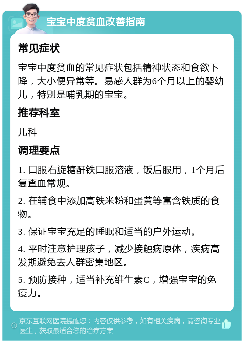 宝宝中度贫血改善指南 常见症状 宝宝中度贫血的常见症状包括精神状态和食欲下降，大小便异常等。易感人群为6个月以上的婴幼儿，特别是哺乳期的宝宝。 推荐科室 儿科 调理要点 1. 口服右旋糖酐铁口服溶液，饭后服用，1个月后复查血常规。 2. 在辅食中添加高铁米粉和蛋黄等富含铁质的食物。 3. 保证宝宝充足的睡眠和适当的户外运动。 4. 平时注意护理孩子，减少接触病原体，疾病高发期避免去人群密集地区。 5. 预防接种，适当补充维生素C，增强宝宝的免疫力。