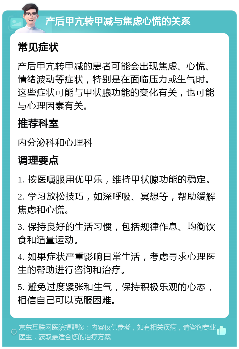 产后甲亢转甲减与焦虑心慌的关系 常见症状 产后甲亢转甲减的患者可能会出现焦虑、心慌、情绪波动等症状，特别是在面临压力或生气时。这些症状可能与甲状腺功能的变化有关，也可能与心理因素有关。 推荐科室 内分泌科和心理科 调理要点 1. 按医嘱服用优甲乐，维持甲状腺功能的稳定。 2. 学习放松技巧，如深呼吸、冥想等，帮助缓解焦虑和心慌。 3. 保持良好的生活习惯，包括规律作息、均衡饮食和适量运动。 4. 如果症状严重影响日常生活，考虑寻求心理医生的帮助进行咨询和治疗。 5. 避免过度紧张和生气，保持积极乐观的心态，相信自己可以克服困难。