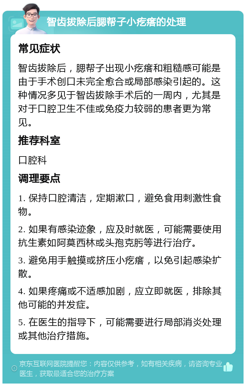 智齿拔除后腮帮子小疙瘩的处理 常见症状 智齿拔除后，腮帮子出现小疙瘩和粗糙感可能是由于手术创口未完全愈合或局部感染引起的。这种情况多见于智齿拔除手术后的一周内，尤其是对于口腔卫生不佳或免疫力较弱的患者更为常见。 推荐科室 口腔科 调理要点 1. 保持口腔清洁，定期漱口，避免食用刺激性食物。 2. 如果有感染迹象，应及时就医，可能需要使用抗生素如阿莫西林或头孢克肟等进行治疗。 3. 避免用手触摸或挤压小疙瘩，以免引起感染扩散。 4. 如果疼痛或不适感加剧，应立即就医，排除其他可能的并发症。 5. 在医生的指导下，可能需要进行局部消炎处理或其他治疗措施。