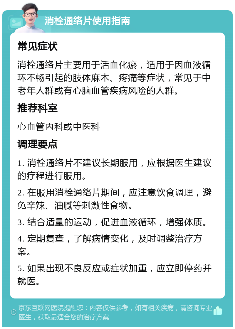 消栓通络片使用指南 常见症状 消栓通络片主要用于活血化瘀，适用于因血液循环不畅引起的肢体麻木、疼痛等症状，常见于中老年人群或有心脑血管疾病风险的人群。 推荐科室 心血管内科或中医科 调理要点 1. 消栓通络片不建议长期服用，应根据医生建议的疗程进行服用。 2. 在服用消栓通络片期间，应注意饮食调理，避免辛辣、油腻等刺激性食物。 3. 结合适量的运动，促进血液循环，增强体质。 4. 定期复查，了解病情变化，及时调整治疗方案。 5. 如果出现不良反应或症状加重，应立即停药并就医。