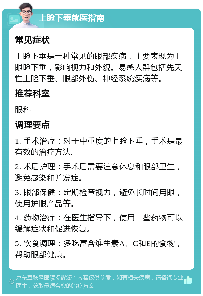 上睑下垂就医指南 常见症状 上睑下垂是一种常见的眼部疾病，主要表现为上眼睑下垂，影响视力和外貌。易感人群包括先天性上睑下垂、眼部外伤、神经系统疾病等。 推荐科室 眼科 调理要点 1. 手术治疗：对于中重度的上睑下垂，手术是最有效的治疗方法。 2. 术后护理：手术后需要注意休息和眼部卫生，避免感染和并发症。 3. 眼部保健：定期检查视力，避免长时间用眼，使用护眼产品等。 4. 药物治疗：在医生指导下，使用一些药物可以缓解症状和促进恢复。 5. 饮食调理：多吃富含维生素A、C和E的食物，帮助眼部健康。