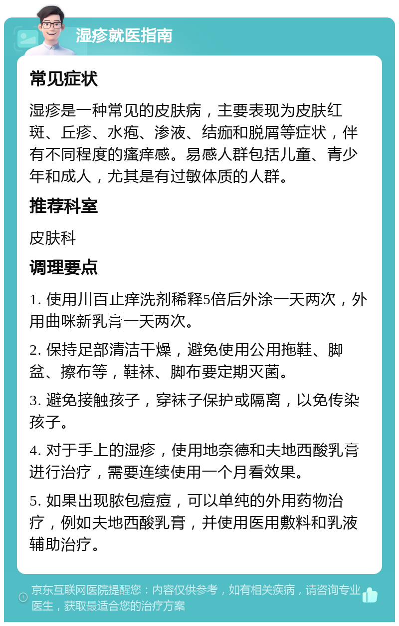 湿疹就医指南 常见症状 湿疹是一种常见的皮肤病，主要表现为皮肤红斑、丘疹、水疱、渗液、结痂和脱屑等症状，伴有不同程度的瘙痒感。易感人群包括儿童、青少年和成人，尤其是有过敏体质的人群。 推荐科室 皮肤科 调理要点 1. 使用川百止痒洗剂稀释5倍后外涂一天两次，外用曲咪新乳膏一天两次。 2. 保持足部清洁干燥，避免使用公用拖鞋、脚盆、擦布等，鞋袜、脚布要定期灭菌。 3. 避免接触孩子，穿袜子保护或隔离，以免传染孩子。 4. 对于手上的湿疹，使用地奈德和夫地西酸乳膏进行治疗，需要连续使用一个月看效果。 5. 如果出现脓包痘痘，可以单纯的外用药物治疗，例如夫地西酸乳膏，并使用医用敷料和乳液辅助治疗。