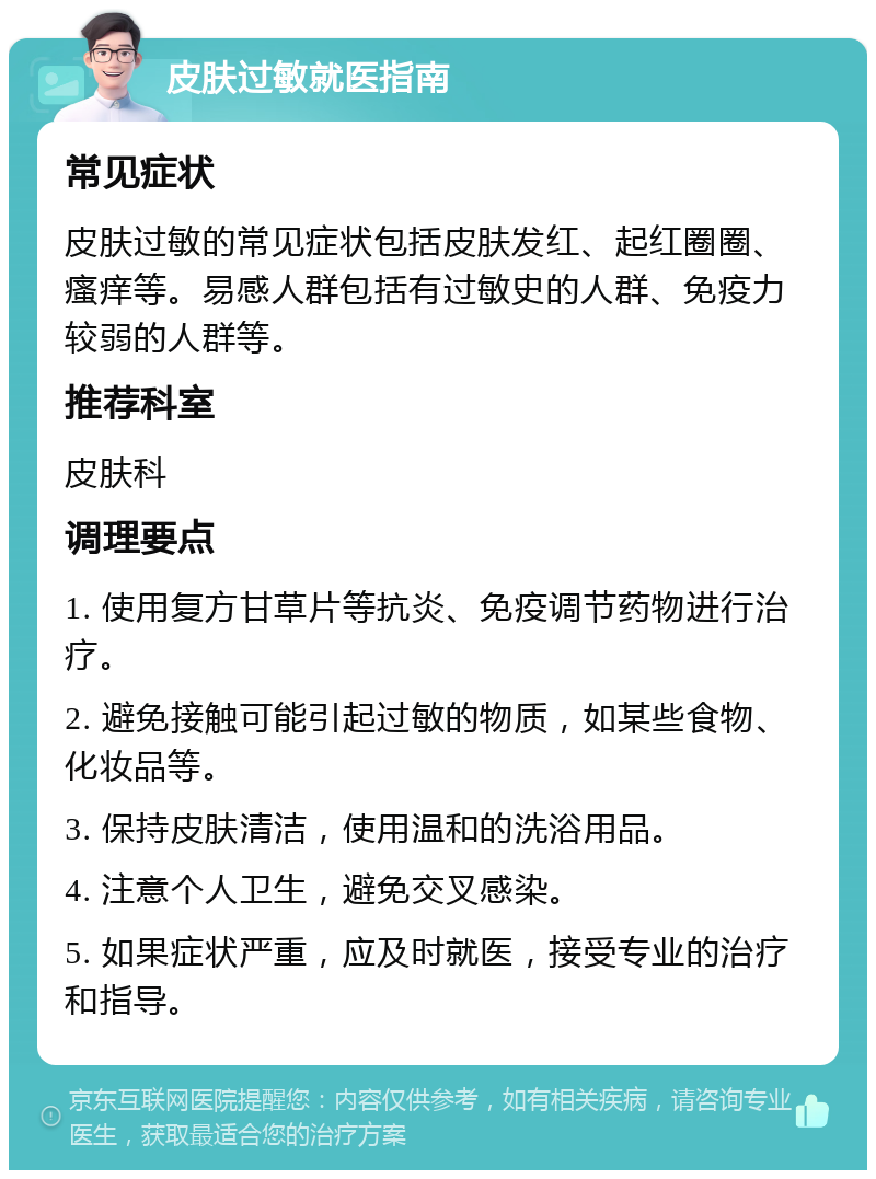 皮肤过敏就医指南 常见症状 皮肤过敏的常见症状包括皮肤发红、起红圈圈、瘙痒等。易感人群包括有过敏史的人群、免疫力较弱的人群等。 推荐科室 皮肤科 调理要点 1. 使用复方甘草片等抗炎、免疫调节药物进行治疗。 2. 避免接触可能引起过敏的物质，如某些食物、化妆品等。 3. 保持皮肤清洁，使用温和的洗浴用品。 4. 注意个人卫生，避免交叉感染。 5. 如果症状严重，应及时就医，接受专业的治疗和指导。