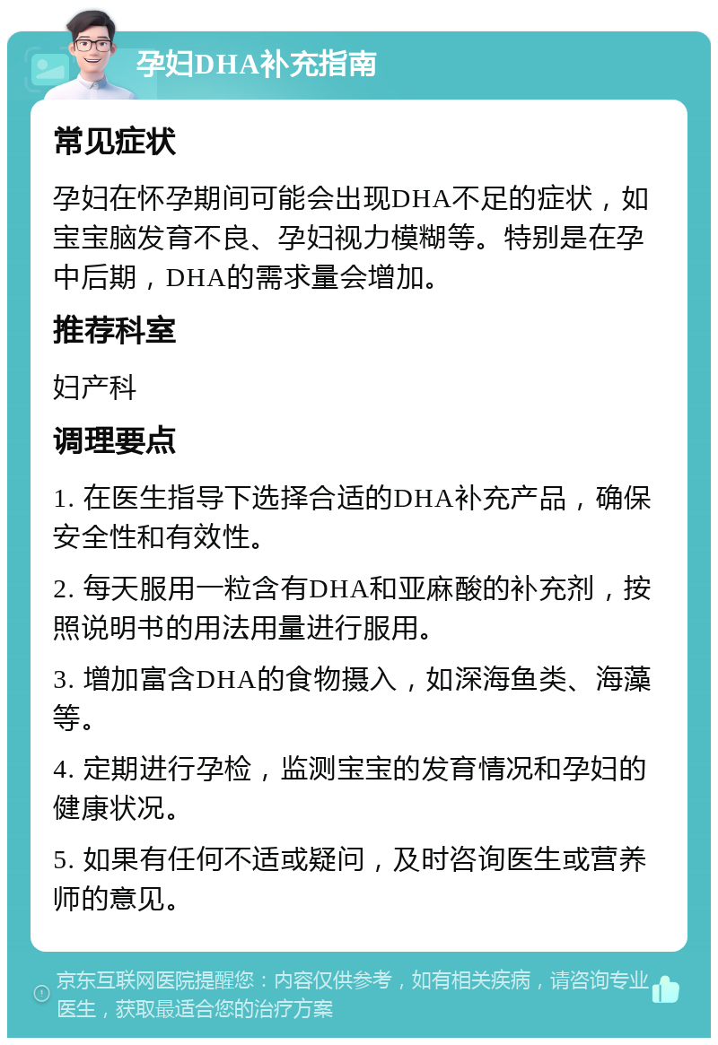 孕妇DHA补充指南 常见症状 孕妇在怀孕期间可能会出现DHA不足的症状，如宝宝脑发育不良、孕妇视力模糊等。特别是在孕中后期，DHA的需求量会增加。 推荐科室 妇产科 调理要点 1. 在医生指导下选择合适的DHA补充产品，确保安全性和有效性。 2. 每天服用一粒含有DHA和亚麻酸的补充剂，按照说明书的用法用量进行服用。 3. 增加富含DHA的食物摄入，如深海鱼类、海藻等。 4. 定期进行孕检，监测宝宝的发育情况和孕妇的健康状况。 5. 如果有任何不适或疑问，及时咨询医生或营养师的意见。