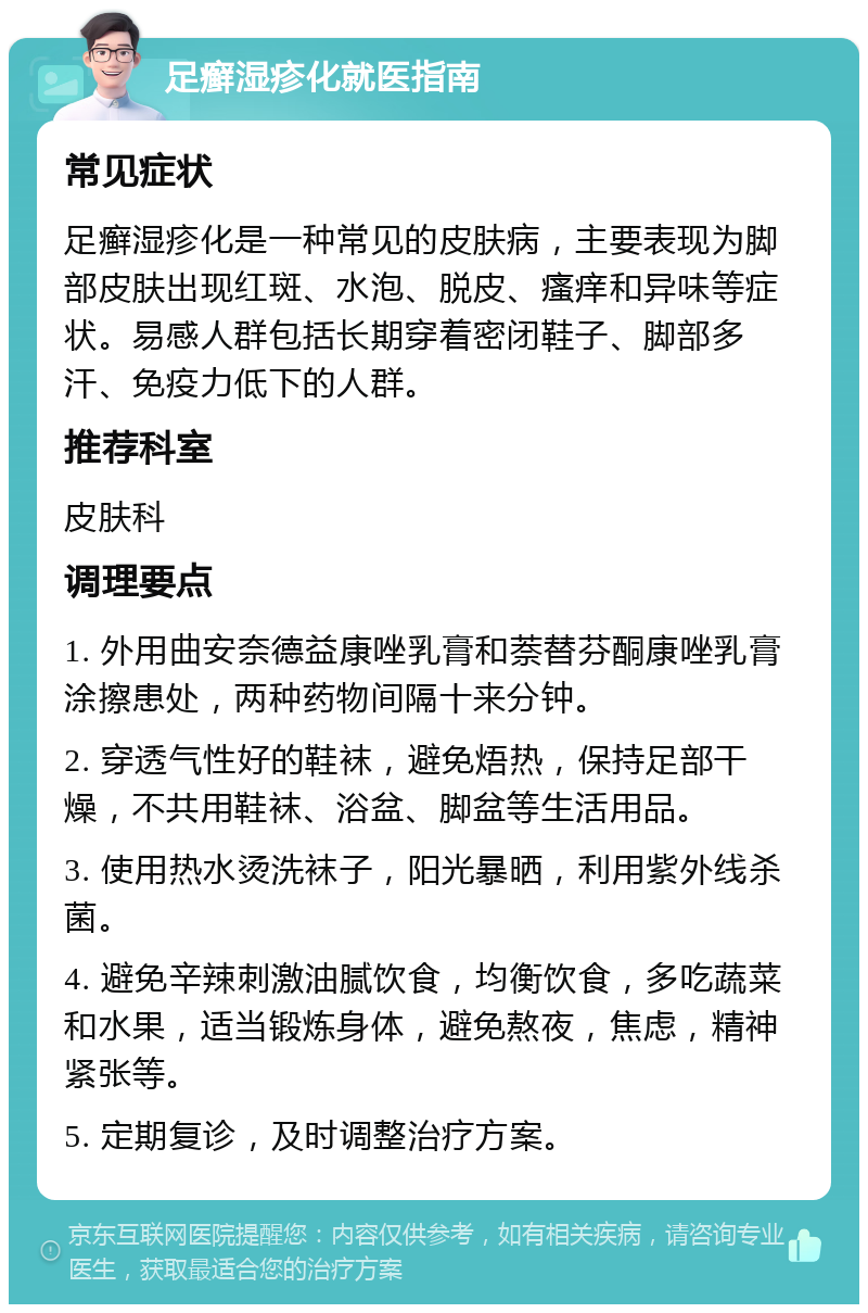 足癣湿疹化就医指南 常见症状 足癣湿疹化是一种常见的皮肤病，主要表现为脚部皮肤出现红斑、水泡、脱皮、瘙痒和异味等症状。易感人群包括长期穿着密闭鞋子、脚部多汗、免疫力低下的人群。 推荐科室 皮肤科 调理要点 1. 外用曲安奈德益康唑乳膏和萘替芬酮康唑乳膏涂擦患处，两种药物间隔十来分钟。 2. 穿透气性好的鞋袜，避免焐热，保持足部干燥，不共用鞋袜、浴盆、脚盆等生活用品。 3. 使用热水烫洗袜子，阳光暴晒，利用紫外线杀菌。 4. 避免辛辣刺激油腻饮食，均衡饮食，多吃蔬菜和水果，适当锻炼身体，避免熬夜，焦虑，精神紧张等。 5. 定期复诊，及时调整治疗方案。