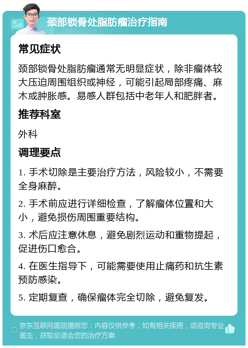 颈部锁骨处脂肪瘤治疗指南 常见症状 颈部锁骨处脂肪瘤通常无明显症状，除非瘤体较大压迫周围组织或神经，可能引起局部疼痛、麻木或肿胀感。易感人群包括中老年人和肥胖者。 推荐科室 外科 调理要点 1. 手术切除是主要治疗方法，风险较小，不需要全身麻醉。 2. 手术前应进行详细检查，了解瘤体位置和大小，避免损伤周围重要结构。 3. 术后应注意休息，避免剧烈运动和重物提起，促进伤口愈合。 4. 在医生指导下，可能需要使用止痛药和抗生素预防感染。 5. 定期复查，确保瘤体完全切除，避免复发。