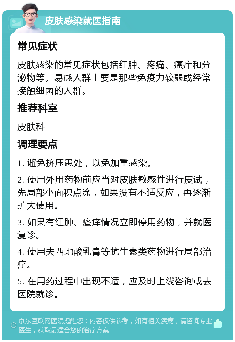 皮肤感染就医指南 常见症状 皮肤感染的常见症状包括红肿、疼痛、瘙痒和分泌物等。易感人群主要是那些免疫力较弱或经常接触细菌的人群。 推荐科室 皮肤科 调理要点 1. 避免挤压患处，以免加重感染。 2. 使用外用药物前应当对皮肤敏感性进行皮试，先局部小面积点涂，如果没有不适反应，再逐渐扩大使用。 3. 如果有红肿、瘙痒情况立即停用药物，并就医复诊。 4. 使用夫西地酸乳膏等抗生素类药物进行局部治疗。 5. 在用药过程中出现不适，应及时上线咨询或去医院就诊。