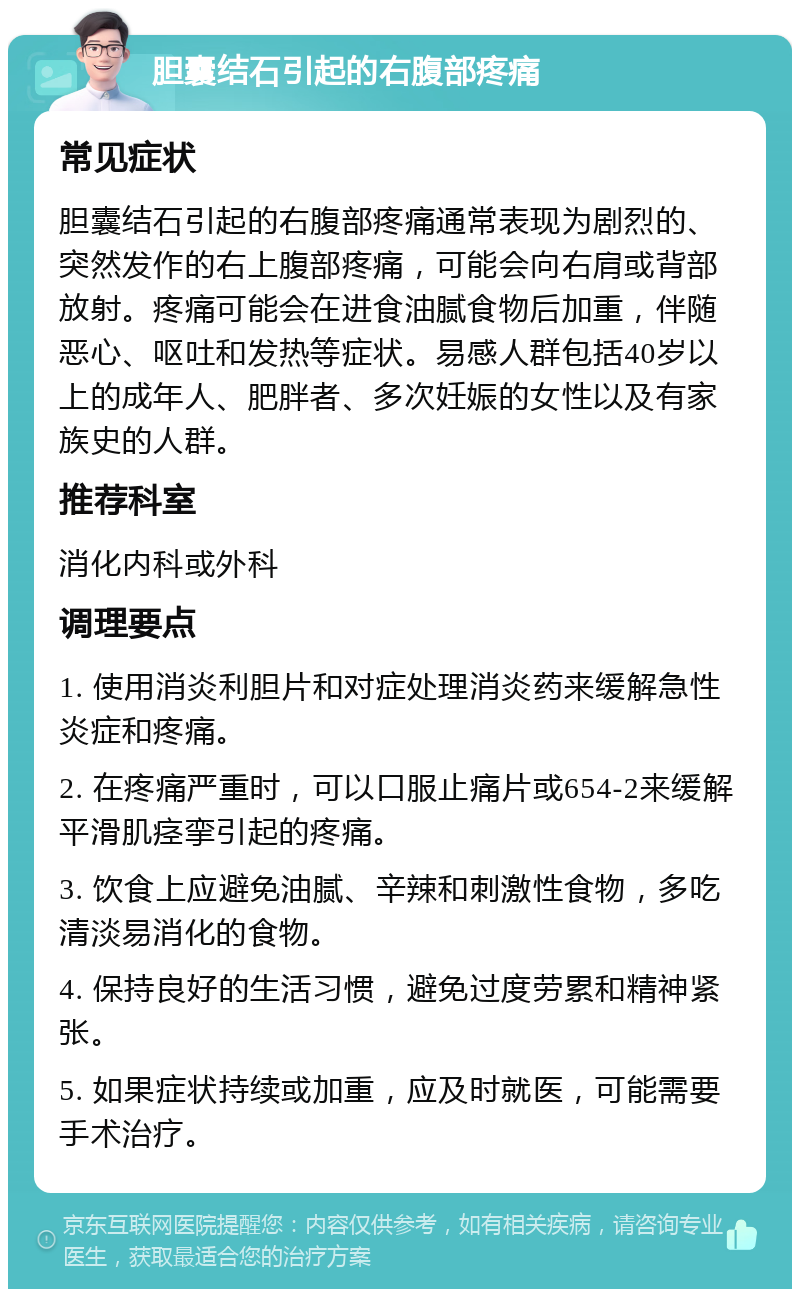 胆囊结石引起的右腹部疼痛 常见症状 胆囊结石引起的右腹部疼痛通常表现为剧烈的、突然发作的右上腹部疼痛，可能会向右肩或背部放射。疼痛可能会在进食油腻食物后加重，伴随恶心、呕吐和发热等症状。易感人群包括40岁以上的成年人、肥胖者、多次妊娠的女性以及有家族史的人群。 推荐科室 消化内科或外科 调理要点 1. 使用消炎利胆片和对症处理消炎药来缓解急性炎症和疼痛。 2. 在疼痛严重时，可以口服止痛片或654-2来缓解平滑肌痉挛引起的疼痛。 3. 饮食上应避免油腻、辛辣和刺激性食物，多吃清淡易消化的食物。 4. 保持良好的生活习惯，避免过度劳累和精神紧张。 5. 如果症状持续或加重，应及时就医，可能需要手术治疗。