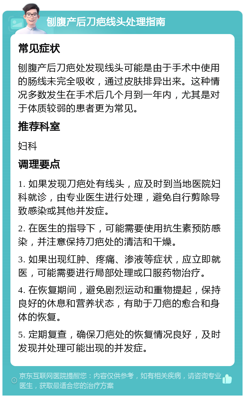 刨腹产后刀疤线头处理指南 常见症状 刨腹产后刀疤处发现线头可能是由于手术中使用的肠线未完全吸收，通过皮肤排异出来。这种情况多数发生在手术后几个月到一年内，尤其是对于体质较弱的患者更为常见。 推荐科室 妇科 调理要点 1. 如果发现刀疤处有线头，应及时到当地医院妇科就诊，由专业医生进行处理，避免自行剪除导致感染或其他并发症。 2. 在医生的指导下，可能需要使用抗生素预防感染，并注意保持刀疤处的清洁和干燥。 3. 如果出现红肿、疼痛、渗液等症状，应立即就医，可能需要进行局部处理或口服药物治疗。 4. 在恢复期间，避免剧烈运动和重物提起，保持良好的休息和营养状态，有助于刀疤的愈合和身体的恢复。 5. 定期复查，确保刀疤处的恢复情况良好，及时发现并处理可能出现的并发症。