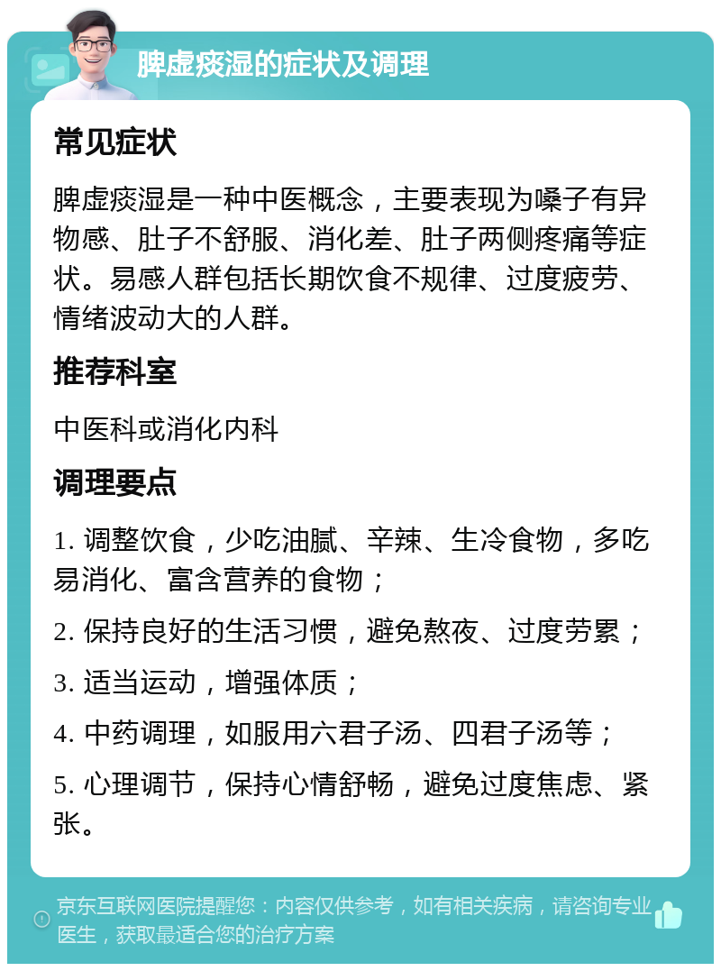 脾虚痰湿的症状及调理 常见症状 脾虚痰湿是一种中医概念，主要表现为嗓子有异物感、肚子不舒服、消化差、肚子两侧疼痛等症状。易感人群包括长期饮食不规律、过度疲劳、情绪波动大的人群。 推荐科室 中医科或消化内科 调理要点 1. 调整饮食，少吃油腻、辛辣、生冷食物，多吃易消化、富含营养的食物； 2. 保持良好的生活习惯，避免熬夜、过度劳累； 3. 适当运动，增强体质； 4. 中药调理，如服用六君子汤、四君子汤等； 5. 心理调节，保持心情舒畅，避免过度焦虑、紧张。