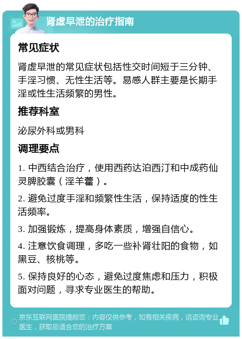 肾虚早泄的治疗指南 常见症状 肾虚早泄的常见症状包括性交时间短于三分钟、手淫习惯、无性生活等。易感人群主要是长期手淫或性生活频繁的男性。 推荐科室 泌尿外科或男科 调理要点 1. 中西结合治疗，使用西药达泊西汀和中成药仙灵脾胶囊（淫羊藿）。 2. 避免过度手淫和频繁性生活，保持适度的性生活频率。 3. 加强锻炼，提高身体素质，增强自信心。 4. 注意饮食调理，多吃一些补肾壮阳的食物，如黑豆、核桃等。 5. 保持良好的心态，避免过度焦虑和压力，积极面对问题，寻求专业医生的帮助。