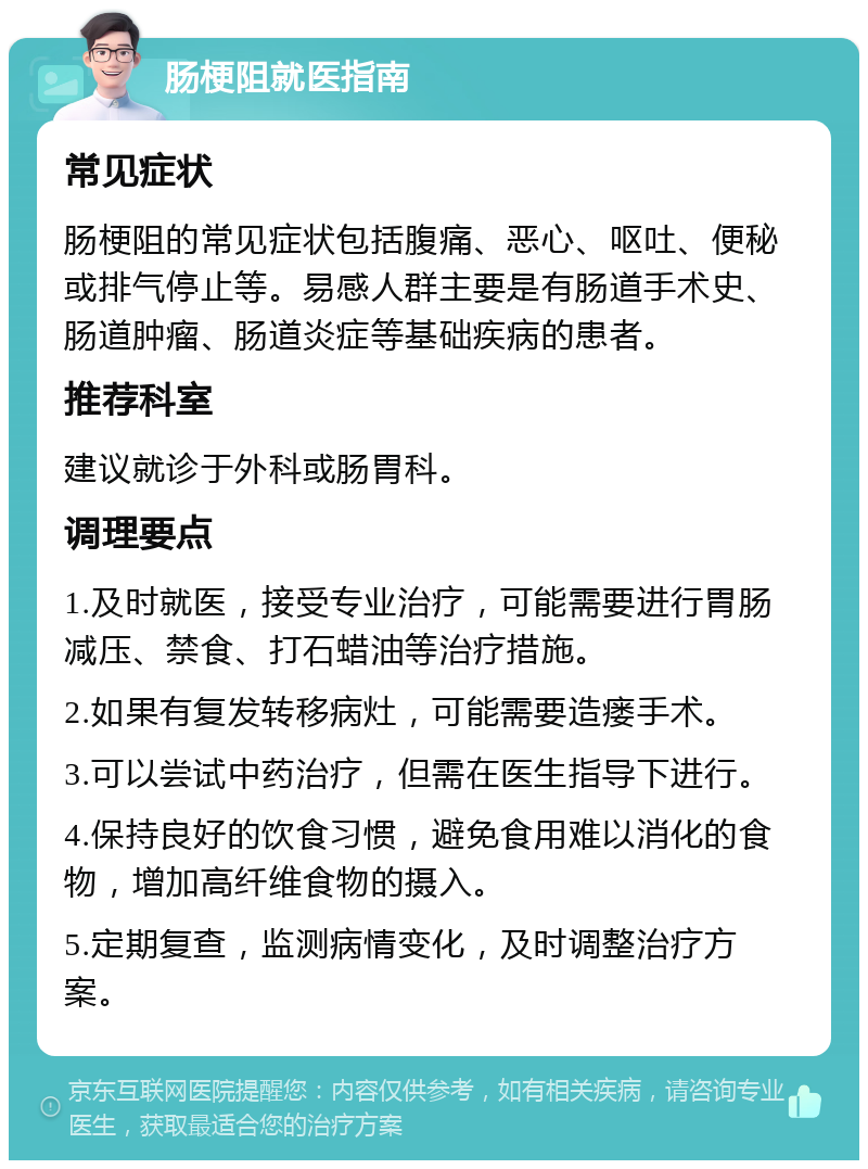 肠梗阻就医指南 常见症状 肠梗阻的常见症状包括腹痛、恶心、呕吐、便秘或排气停止等。易感人群主要是有肠道手术史、肠道肿瘤、肠道炎症等基础疾病的患者。 推荐科室 建议就诊于外科或肠胃科。 调理要点 1.及时就医，接受专业治疗，可能需要进行胃肠减压、禁食、打石蜡油等治疗措施。 2.如果有复发转移病灶，可能需要造瘘手术。 3.可以尝试中药治疗，但需在医生指导下进行。 4.保持良好的饮食习惯，避免食用难以消化的食物，增加高纤维食物的摄入。 5.定期复查，监测病情变化，及时调整治疗方案。