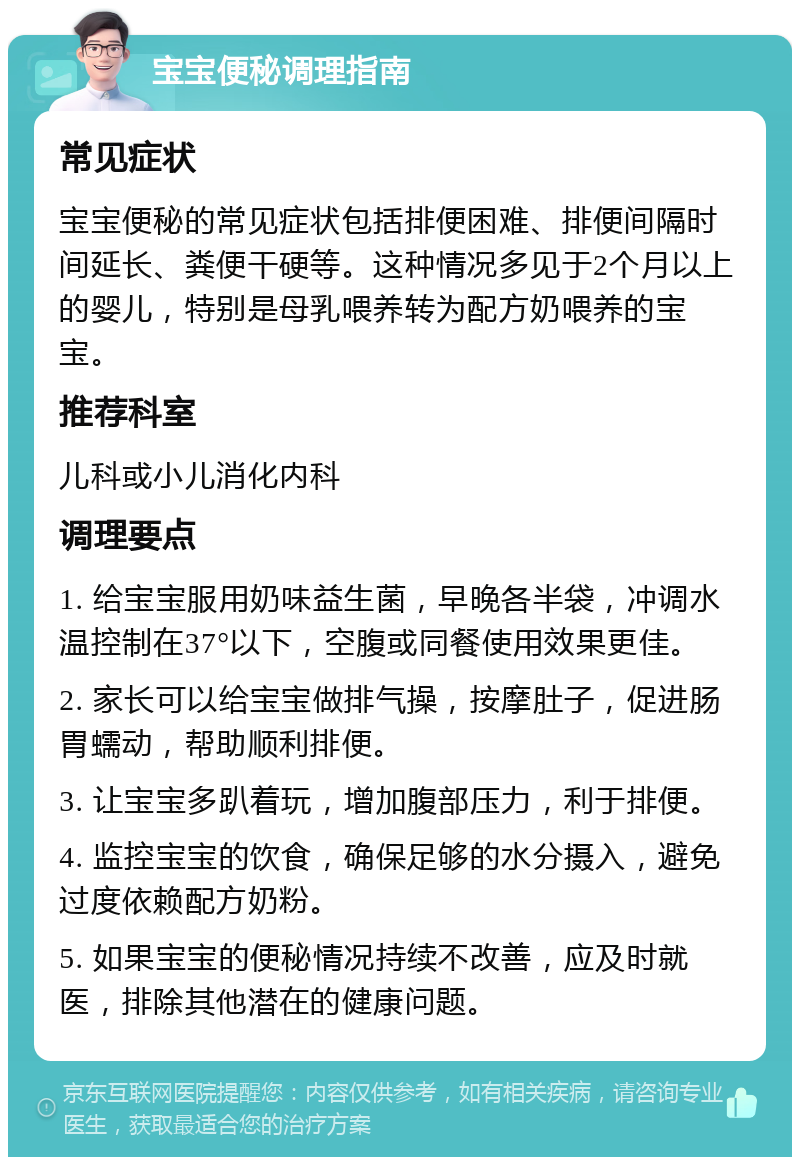 宝宝便秘调理指南 常见症状 宝宝便秘的常见症状包括排便困难、排便间隔时间延长、粪便干硬等。这种情况多见于2个月以上的婴儿，特别是母乳喂养转为配方奶喂养的宝宝。 推荐科室 儿科或小儿消化内科 调理要点 1. 给宝宝服用奶味益生菌，早晚各半袋，冲调水温控制在37°以下，空腹或同餐使用效果更佳。 2. 家长可以给宝宝做排气操，按摩肚子，促进肠胃蠕动，帮助顺利排便。 3. 让宝宝多趴着玩，增加腹部压力，利于排便。 4. 监控宝宝的饮食，确保足够的水分摄入，避免过度依赖配方奶粉。 5. 如果宝宝的便秘情况持续不改善，应及时就医，排除其他潜在的健康问题。