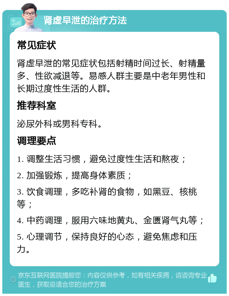 肾虚早泄的治疗方法 常见症状 肾虚早泄的常见症状包括射精时间过长、射精量多、性欲减退等。易感人群主要是中老年男性和长期过度性生活的人群。 推荐科室 泌尿外科或男科专科。 调理要点 1. 调整生活习惯，避免过度性生活和熬夜； 2. 加强锻炼，提高身体素质； 3. 饮食调理，多吃补肾的食物，如黑豆、核桃等； 4. 中药调理，服用六味地黄丸、金匮肾气丸等； 5. 心理调节，保持良好的心态，避免焦虑和压力。