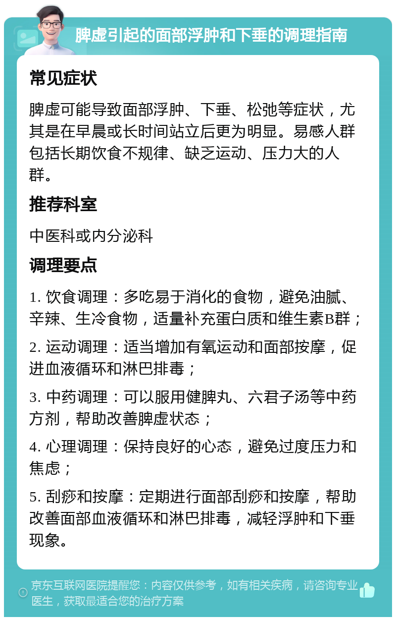 脾虚引起的面部浮肿和下垂的调理指南 常见症状 脾虚可能导致面部浮肿、下垂、松弛等症状，尤其是在早晨或长时间站立后更为明显。易感人群包括长期饮食不规律、缺乏运动、压力大的人群。 推荐科室 中医科或内分泌科 调理要点 1. 饮食调理：多吃易于消化的食物，避免油腻、辛辣、生冷食物，适量补充蛋白质和维生素B群； 2. 运动调理：适当增加有氧运动和面部按摩，促进血液循环和淋巴排毒； 3. 中药调理：可以服用健脾丸、六君子汤等中药方剂，帮助改善脾虚状态； 4. 心理调理：保持良好的心态，避免过度压力和焦虑； 5. 刮痧和按摩：定期进行面部刮痧和按摩，帮助改善面部血液循环和淋巴排毒，减轻浮肿和下垂现象。