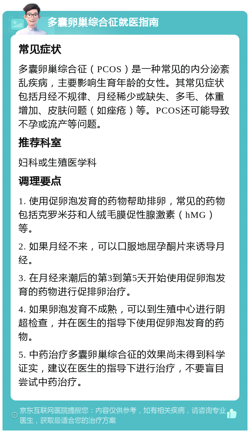 多囊卵巢综合征就医指南 常见症状 多囊卵巢综合征（PCOS）是一种常见的内分泌紊乱疾病，主要影响生育年龄的女性。其常见症状包括月经不规律、月经稀少或缺失、多毛、体重增加、皮肤问题（如痤疮）等。PCOS还可能导致不孕或流产等问题。 推荐科室 妇科或生殖医学科 调理要点 1. 使用促卵泡发育的药物帮助排卵，常见的药物包括克罗米芬和人绒毛膜促性腺激素（hMG）等。 2. 如果月经不来，可以口服地屈孕酮片来诱导月经。 3. 在月经来潮后的第3到第5天开始使用促卵泡发育的药物进行促排卵治疗。 4. 如果卵泡发育不成熟，可以到生殖中心进行阴超检查，并在医生的指导下使用促卵泡发育的药物。 5. 中药治疗多囊卵巢综合征的效果尚未得到科学证实，建议在医生的指导下进行治疗，不要盲目尝试中药治疗。