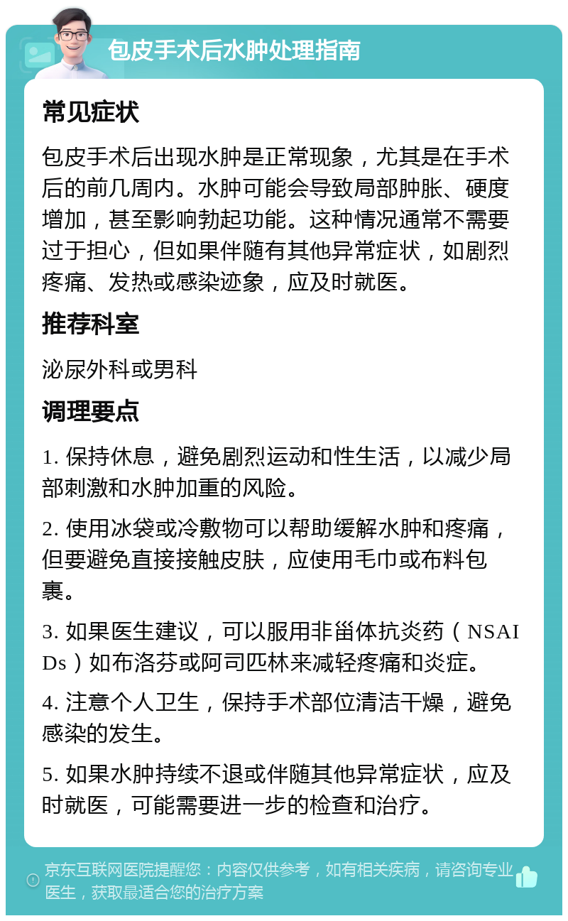 包皮手术后水肿处理指南 常见症状 包皮手术后出现水肿是正常现象，尤其是在手术后的前几周内。水肿可能会导致局部肿胀、硬度增加，甚至影响勃起功能。这种情况通常不需要过于担心，但如果伴随有其他异常症状，如剧烈疼痛、发热或感染迹象，应及时就医。 推荐科室 泌尿外科或男科 调理要点 1. 保持休息，避免剧烈运动和性生活，以减少局部刺激和水肿加重的风险。 2. 使用冰袋或冷敷物可以帮助缓解水肿和疼痛，但要避免直接接触皮肤，应使用毛巾或布料包裹。 3. 如果医生建议，可以服用非甾体抗炎药（NSAIDs）如布洛芬或阿司匹林来减轻疼痛和炎症。 4. 注意个人卫生，保持手术部位清洁干燥，避免感染的发生。 5. 如果水肿持续不退或伴随其他异常症状，应及时就医，可能需要进一步的检查和治疗。