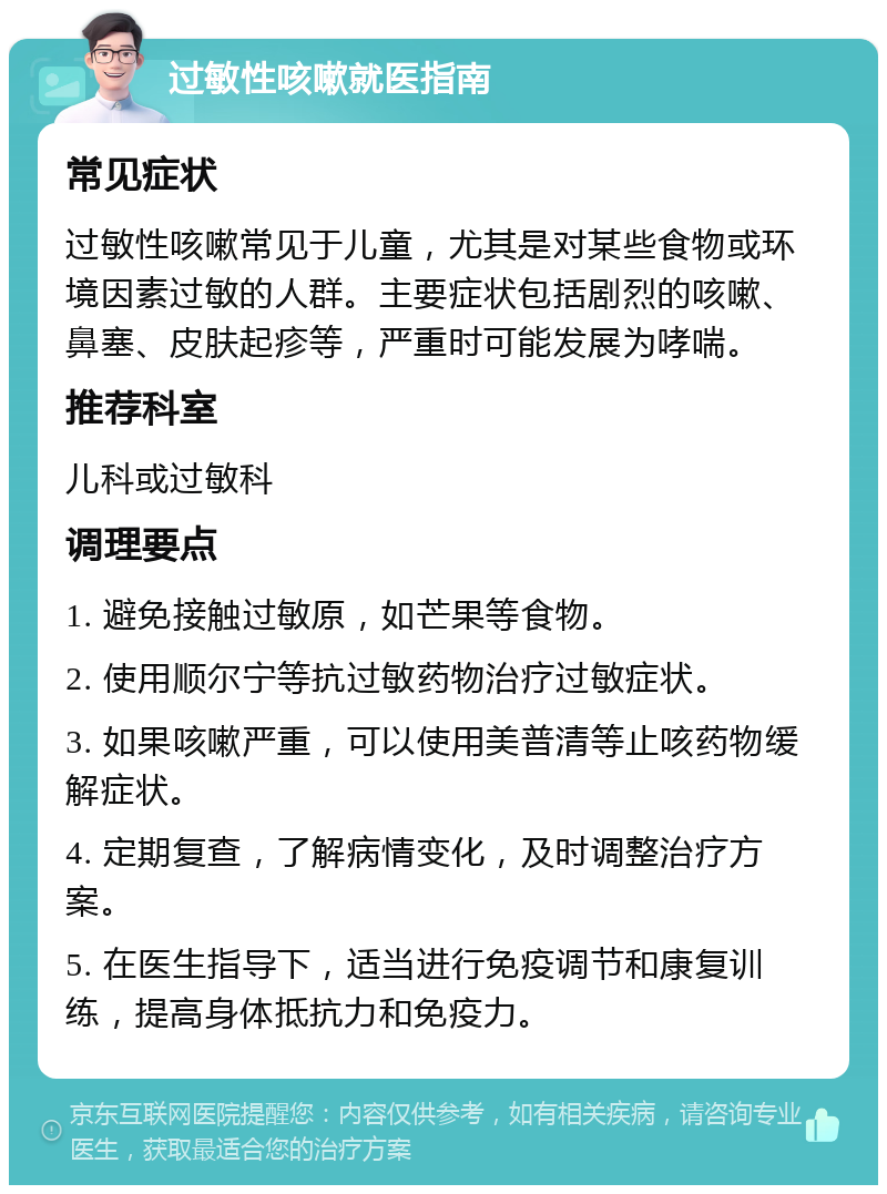 过敏性咳嗽就医指南 常见症状 过敏性咳嗽常见于儿童，尤其是对某些食物或环境因素过敏的人群。主要症状包括剧烈的咳嗽、鼻塞、皮肤起疹等，严重时可能发展为哮喘。 推荐科室 儿科或过敏科 调理要点 1. 避免接触过敏原，如芒果等食物。 2. 使用顺尔宁等抗过敏药物治疗过敏症状。 3. 如果咳嗽严重，可以使用美普清等止咳药物缓解症状。 4. 定期复查，了解病情变化，及时调整治疗方案。 5. 在医生指导下，适当进行免疫调节和康复训练，提高身体抵抗力和免疫力。