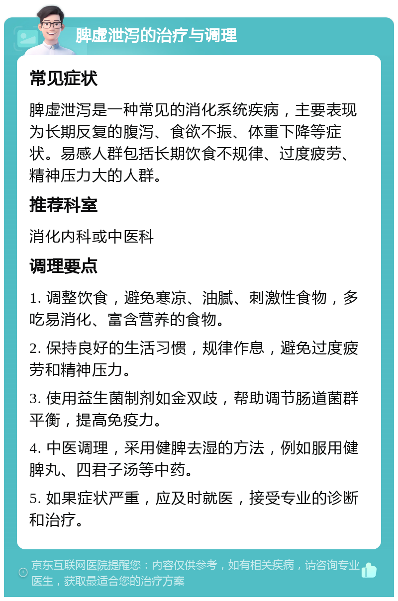 脾虚泄泻的治疗与调理 常见症状 脾虚泄泻是一种常见的消化系统疾病，主要表现为长期反复的腹泻、食欲不振、体重下降等症状。易感人群包括长期饮食不规律、过度疲劳、精神压力大的人群。 推荐科室 消化内科或中医科 调理要点 1. 调整饮食，避免寒凉、油腻、刺激性食物，多吃易消化、富含营养的食物。 2. 保持良好的生活习惯，规律作息，避免过度疲劳和精神压力。 3. 使用益生菌制剂如金双歧，帮助调节肠道菌群平衡，提高免疫力。 4. 中医调理，采用健脾去湿的方法，例如服用健脾丸、四君子汤等中药。 5. 如果症状严重，应及时就医，接受专业的诊断和治疗。