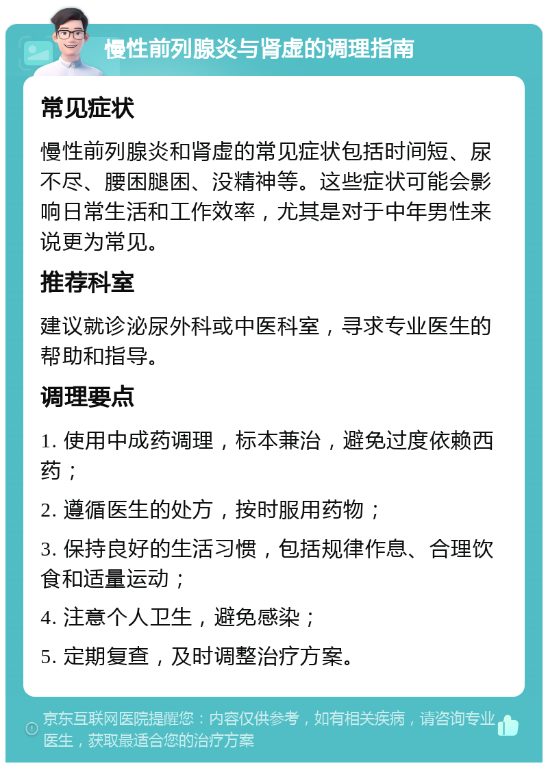 慢性前列腺炎与肾虚的调理指南 常见症状 慢性前列腺炎和肾虚的常见症状包括时间短、尿不尽、腰困腿困、没精神等。这些症状可能会影响日常生活和工作效率，尤其是对于中年男性来说更为常见。 推荐科室 建议就诊泌尿外科或中医科室，寻求专业医生的帮助和指导。 调理要点 1. 使用中成药调理，标本兼治，避免过度依赖西药； 2. 遵循医生的处方，按时服用药物； 3. 保持良好的生活习惯，包括规律作息、合理饮食和适量运动； 4. 注意个人卫生，避免感染； 5. 定期复查，及时调整治疗方案。