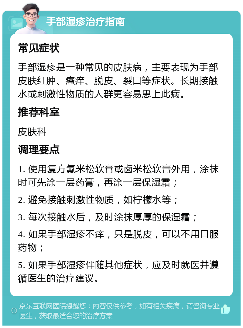 手部湿疹治疗指南 常见症状 手部湿疹是一种常见的皮肤病，主要表现为手部皮肤红肿、瘙痒、脱皮、裂口等症状。长期接触水或刺激性物质的人群更容易患上此病。 推荐科室 皮肤科 调理要点 1. 使用复方氟米松软膏或卤米松软膏外用，涂抹时可先涂一层药膏，再涂一层保湿霜； 2. 避免接触刺激性物质，如柠檬水等； 3. 每次接触水后，及时涂抹厚厚的保湿霜； 4. 如果手部湿疹不痒，只是脱皮，可以不用口服药物； 5. 如果手部湿疹伴随其他症状，应及时就医并遵循医生的治疗建议。