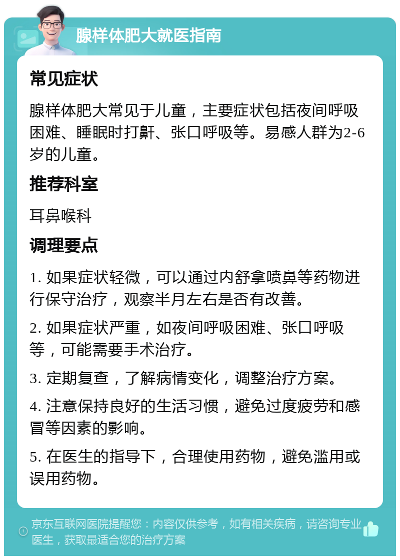 腺样体肥大就医指南 常见症状 腺样体肥大常见于儿童，主要症状包括夜间呼吸困难、睡眠时打鼾、张口呼吸等。易感人群为2-6岁的儿童。 推荐科室 耳鼻喉科 调理要点 1. 如果症状轻微，可以通过内舒拿喷鼻等药物进行保守治疗，观察半月左右是否有改善。 2. 如果症状严重，如夜间呼吸困难、张口呼吸等，可能需要手术治疗。 3. 定期复查，了解病情变化，调整治疗方案。 4. 注意保持良好的生活习惯，避免过度疲劳和感冒等因素的影响。 5. 在医生的指导下，合理使用药物，避免滥用或误用药物。