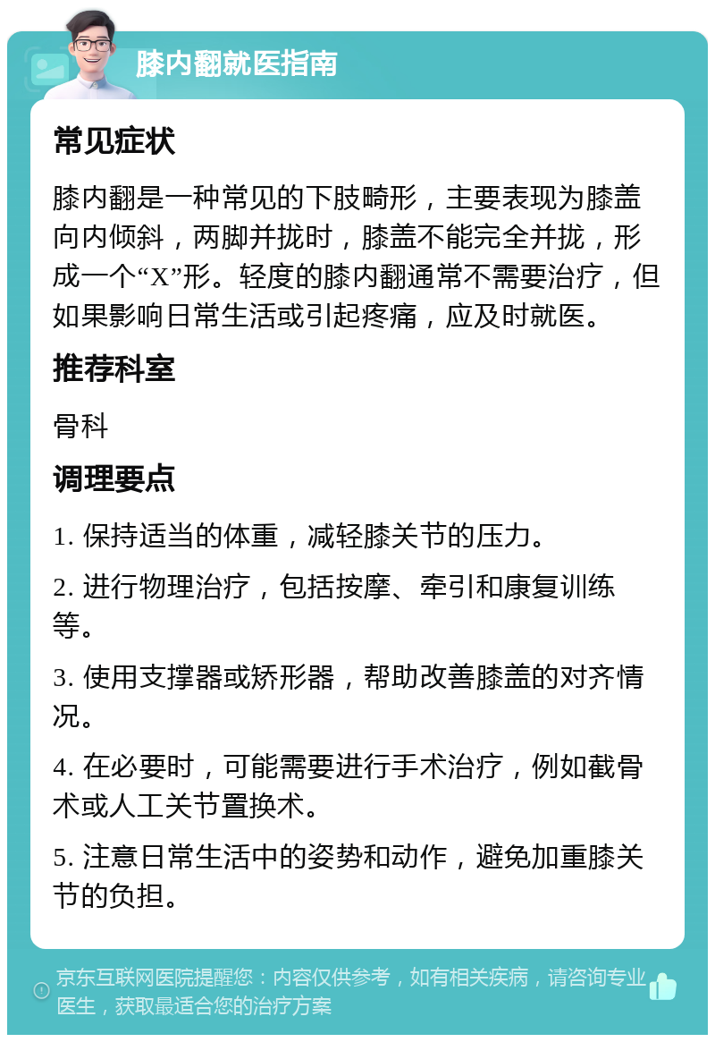 膝内翻就医指南 常见症状 膝内翻是一种常见的下肢畸形，主要表现为膝盖向内倾斜，两脚并拢时，膝盖不能完全并拢，形成一个“X”形。轻度的膝内翻通常不需要治疗，但如果影响日常生活或引起疼痛，应及时就医。 推荐科室 骨科 调理要点 1. 保持适当的体重，减轻膝关节的压力。 2. 进行物理治疗，包括按摩、牵引和康复训练等。 3. 使用支撑器或矫形器，帮助改善膝盖的对齐情况。 4. 在必要时，可能需要进行手术治疗，例如截骨术或人工关节置换术。 5. 注意日常生活中的姿势和动作，避免加重膝关节的负担。