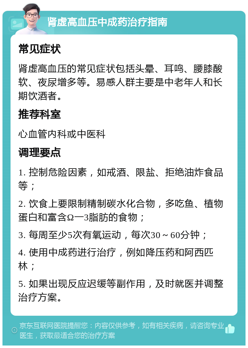 肾虚高血压中成药治疗指南 常见症状 肾虚高血压的常见症状包括头晕、耳鸣、腰膝酸软、夜尿增多等。易感人群主要是中老年人和长期饮酒者。 推荐科室 心血管内科或中医科 调理要点 1. 控制危险因素，如戒酒、限盐、拒绝油炸食品等； 2. 饮食上要限制精制碳水化合物，多吃鱼、植物蛋白和富含Ω一3脂肪的食物； 3. 每周至少5次有氧运动，每次30～60分钟； 4. 使用中成药进行治疗，例如降压药和阿西匹林； 5. 如果出现反应迟缓等副作用，及时就医并调整治疗方案。