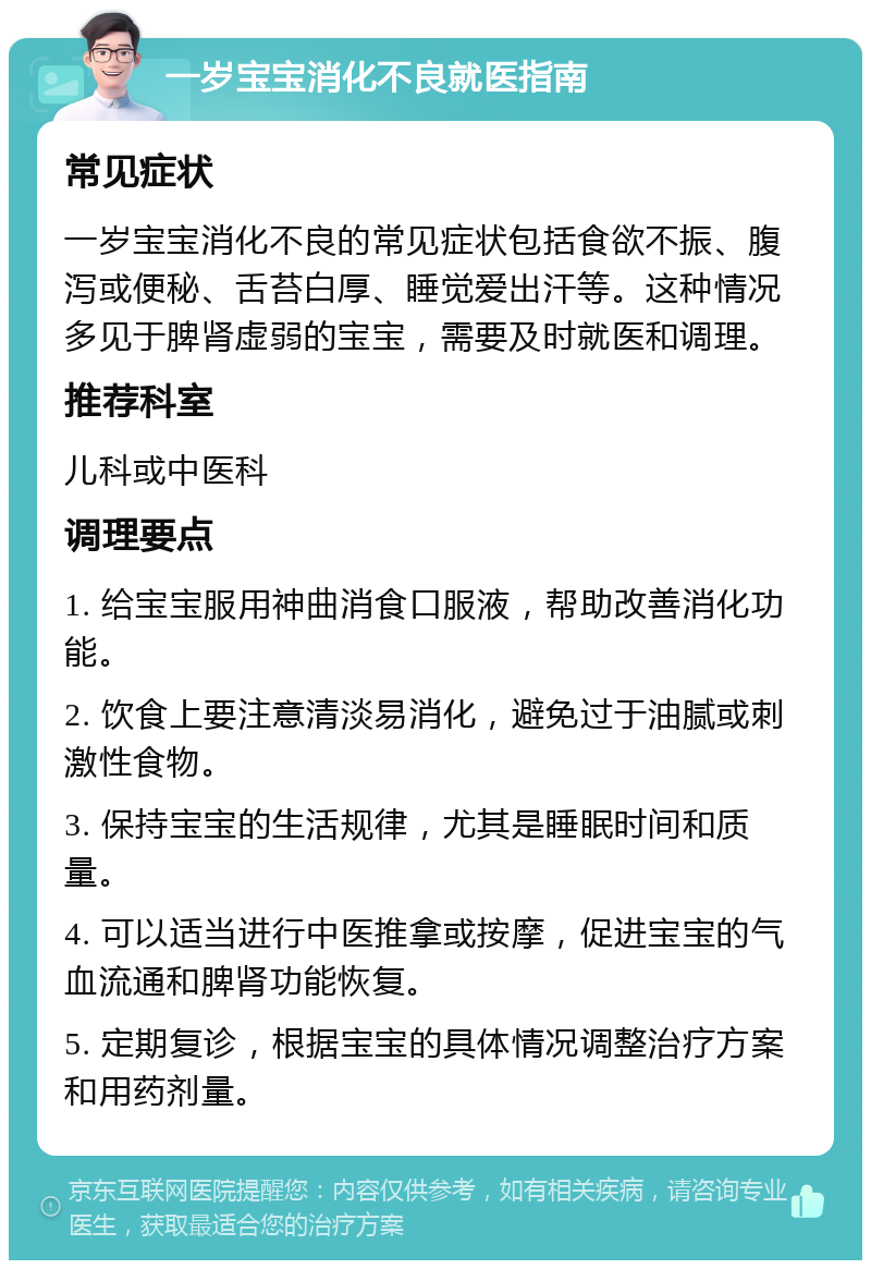 一岁宝宝消化不良就医指南 常见症状 一岁宝宝消化不良的常见症状包括食欲不振、腹泻或便秘、舌苔白厚、睡觉爱出汗等。这种情况多见于脾肾虚弱的宝宝，需要及时就医和调理。 推荐科室 儿科或中医科 调理要点 1. 给宝宝服用神曲消食口服液，帮助改善消化功能。 2. 饮食上要注意清淡易消化，避免过于油腻或刺激性食物。 3. 保持宝宝的生活规律，尤其是睡眠时间和质量。 4. 可以适当进行中医推拿或按摩，促进宝宝的气血流通和脾肾功能恢复。 5. 定期复诊，根据宝宝的具体情况调整治疗方案和用药剂量。